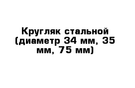 Кругляк стальной (диаметр 34 мм, 35 мм, 75 мм)